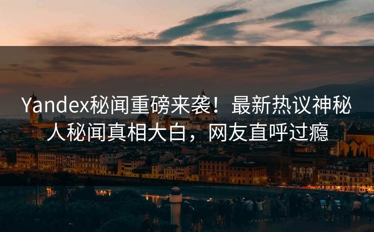 Yandex秘闻重磅来袭！最新热议神秘人秘闻真相大白，网友直呼过瘾