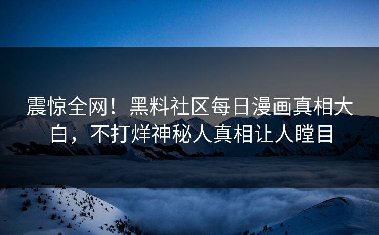 震惊全网！黑料社区每日漫画真相大白，不打烊神秘人真相让人瞠目