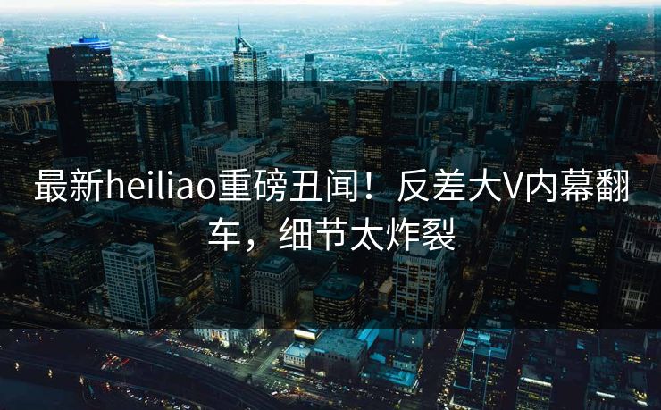 最新heiliao重磅丑闻！反差大V内幕翻车，细节太炸裂
