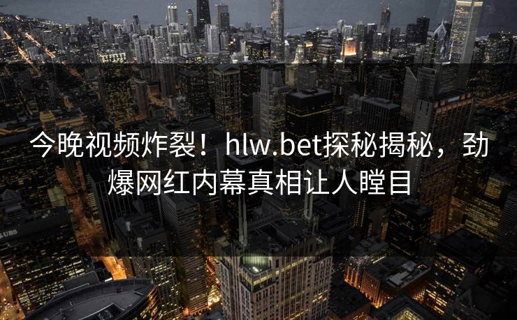 今晚视频炸裂！hlw.bet探秘揭秘，劲爆网红内幕真相让人瞠目