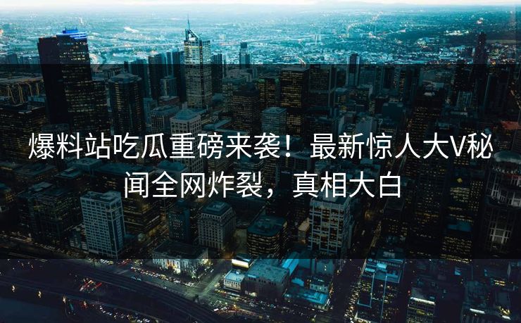 爆料站吃瓜重磅来袭！最新惊人大V秘闻全网炸裂，真相大白