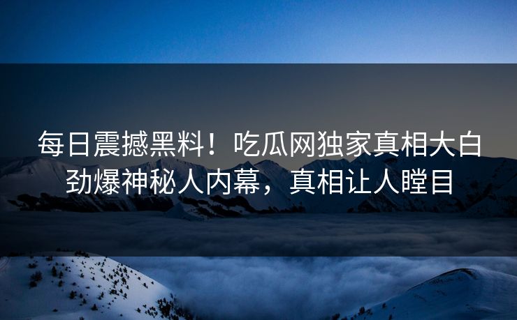 每日震撼黑料！吃瓜网独家真相大白劲爆神秘人内幕，真相让人瞠目