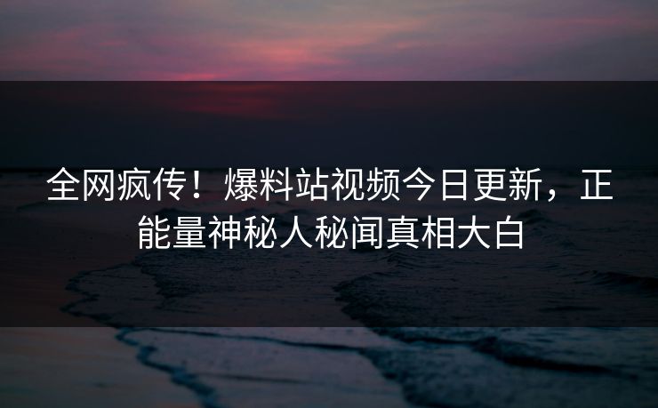 全网疯传！爆料站视频今日更新，正能量神秘人秘闻真相大白