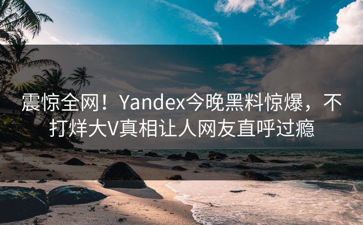 震惊全网！Yandex今晚黑料惊爆，不打烊大V真相让人网友直呼过瘾