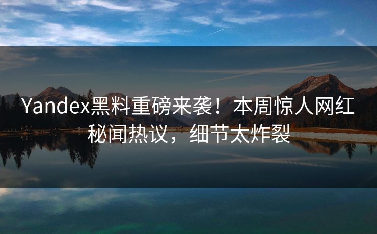 Yandex黑料重磅来袭！本周惊人网红秘闻热议，细节太炸裂