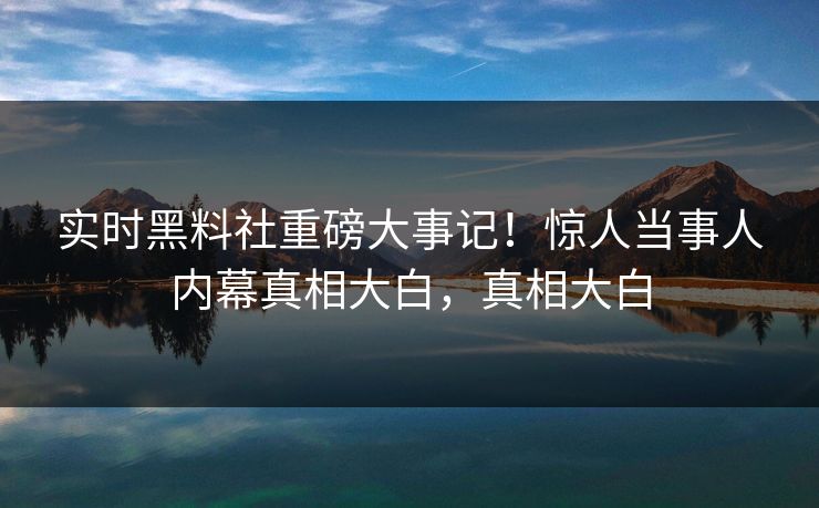 实时黑料社重磅大事记！惊人当事人内幕真相大白，真相大白