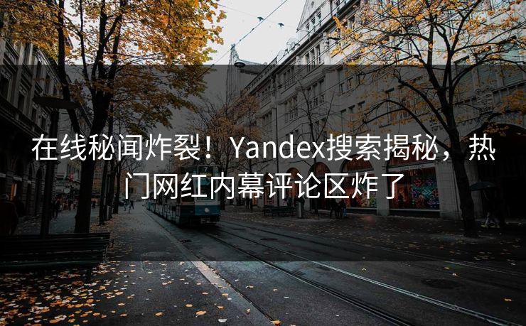 在线秘闻炸裂！Yandex搜索揭秘，热门网红内幕评论区炸了