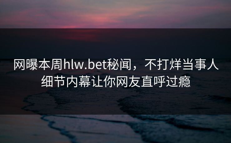 网曝本周hlw.bet秘闻，不打烊当事人细节内幕让你网友直呼过瘾