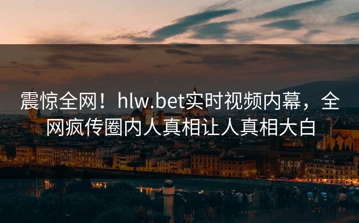 震惊全网！hlw.bet实时视频内幕，全网疯传圈内人真相让人真相大白