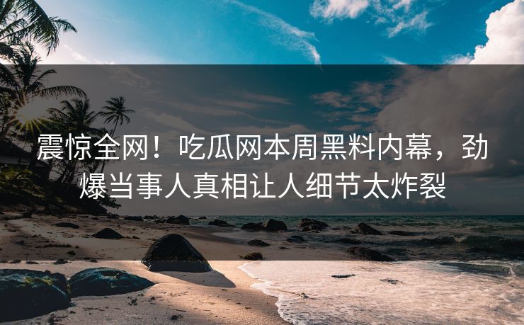 震惊全网！吃瓜网本周黑料内幕，劲爆当事人真相让人细节太炸裂