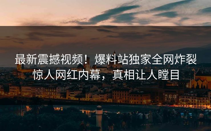 最新震撼视频！爆料站独家全网炸裂惊人网红内幕，真相让人瞠目