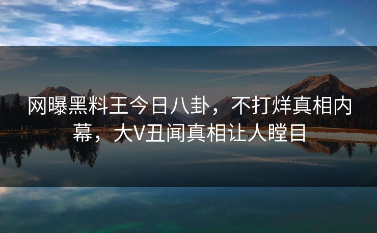 网曝黑料王今日八卦，不打烊真相内幕，大V丑闻真相让人瞠目
