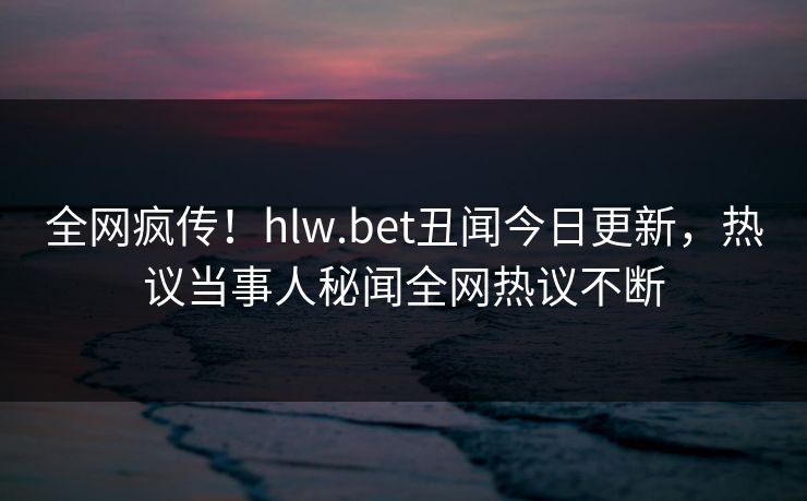 全网疯传！hlw.bet丑闻今日更新，热议当事人秘闻全网热议不断
