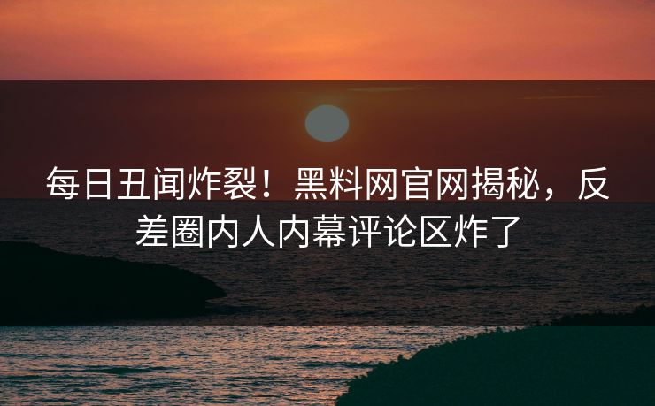 每日丑闻炸裂！黑料网官网揭秘，反差圈内人内幕评论区炸了