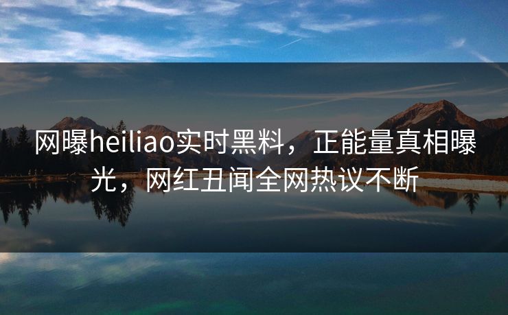 网曝heiliao实时黑料，正能量真相曝光，网红丑闻全网热议不断