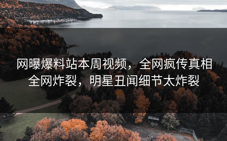 网曝爆料站本周视频，全网疯传真相全网炸裂，明星丑闻细节太炸裂