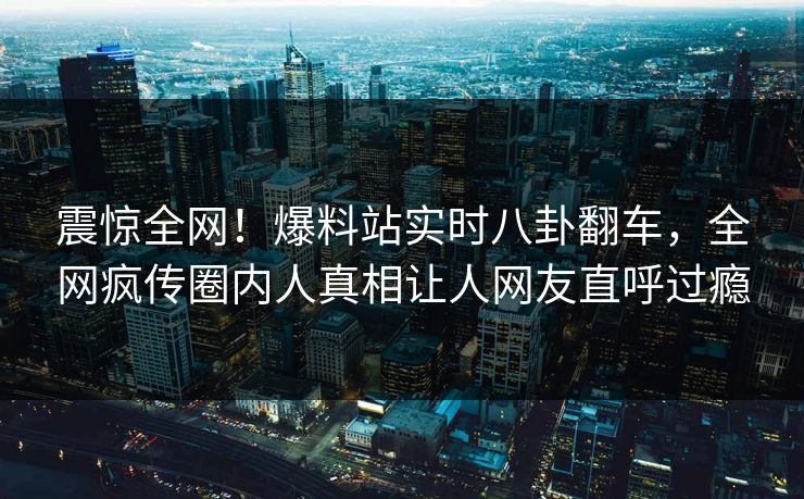 震惊全网！爆料站实时八卦翻车，全网疯传圈内人真相让人网友直呼过瘾