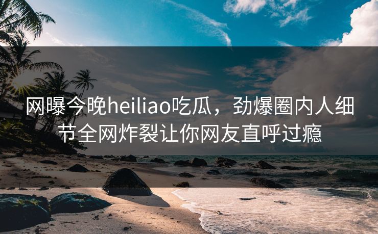 网曝今晚heiliao吃瓜，劲爆圈内人细节全网炸裂让你网友直呼过瘾