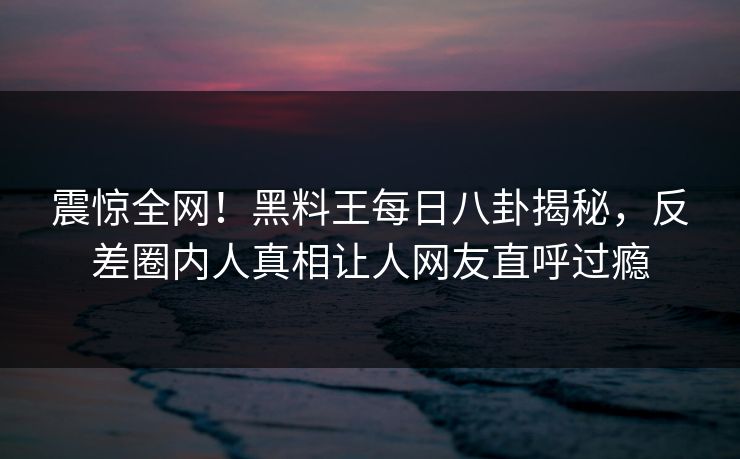 震惊全网！黑料王每日八卦揭秘，反差圈内人真相让人网友直呼过瘾