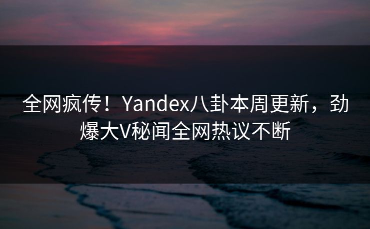 全网疯传！Yandex八卦本周更新，劲爆大V秘闻全网热议不断