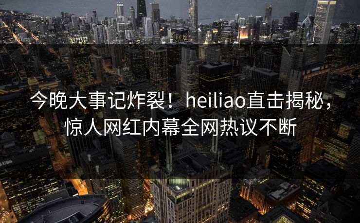 今晚大事记炸裂！heiliao直击揭秘，惊人网红内幕全网热议不断