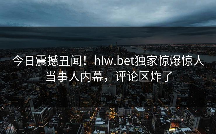 今日震撼丑闻！hlw.bet独家惊爆惊人当事人内幕，评论区炸了