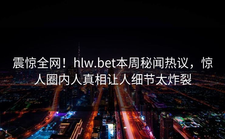震惊全网！hlw.bet本周秘闻热议，惊人圈内人真相让人细节太炸裂