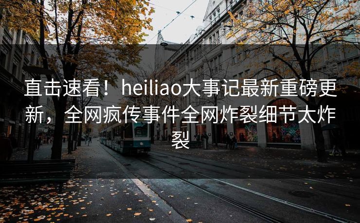 直击速看！heiliao大事记最新重磅更新，全网疯传事件全网炸裂细节太炸裂