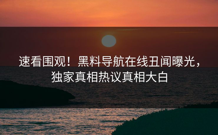 速看围观！黑料导航在线丑闻曝光，独家真相热议真相大白