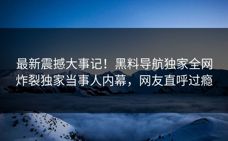 最新震撼大事记！黑料导航独家全网炸裂独家当事人内幕，网友直呼过瘾