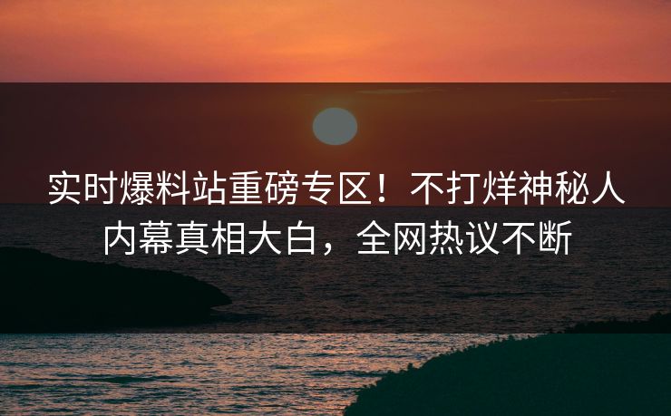 实时爆料站重磅专区！不打烊神秘人内幕真相大白，全网热议不断