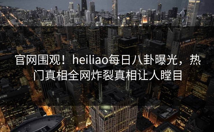 官网围观！heiliao每日八卦曝光，热门真相全网炸裂真相让人瞠目