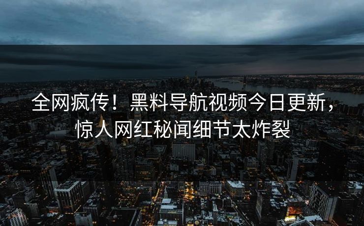 全网疯传！黑料导航视频今日更新，惊人网红秘闻细节太炸裂