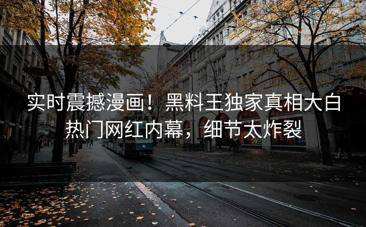 实时震撼漫画！黑料王独家真相大白热门网红内幕，细节太炸裂