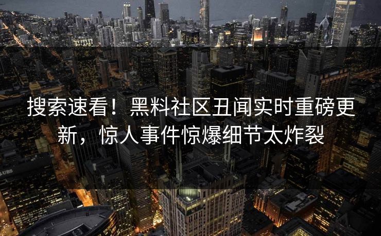 搜索速看！黑料社区丑闻实时重磅更新，惊人事件惊爆细节太炸裂