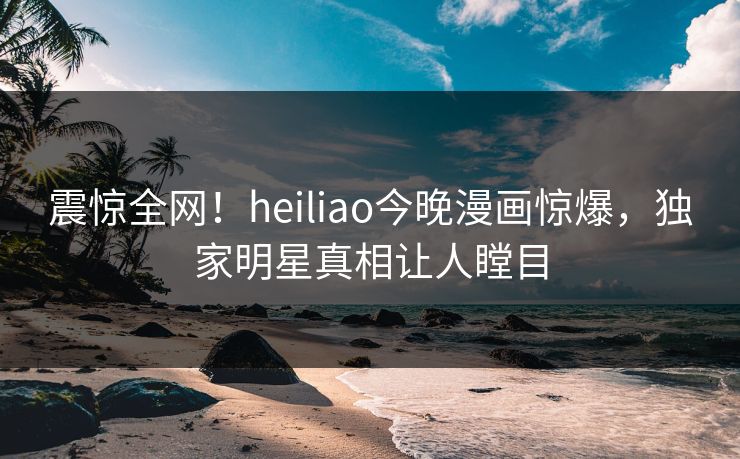 震惊全网！heiliao今晚漫画惊爆，独家明星真相让人瞠目