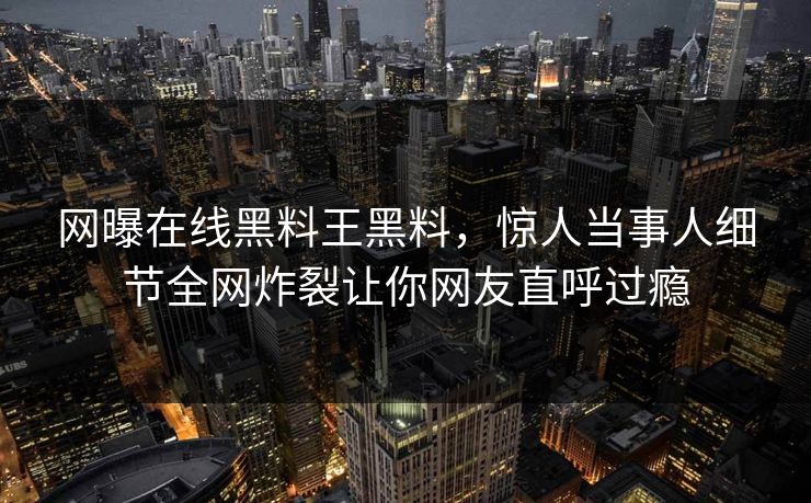 网曝在线黑料王黑料，惊人当事人细节全网炸裂让你网友直呼过瘾