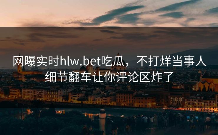 网曝实时hlw.bet吃瓜，不打烊当事人细节翻车让你评论区炸了