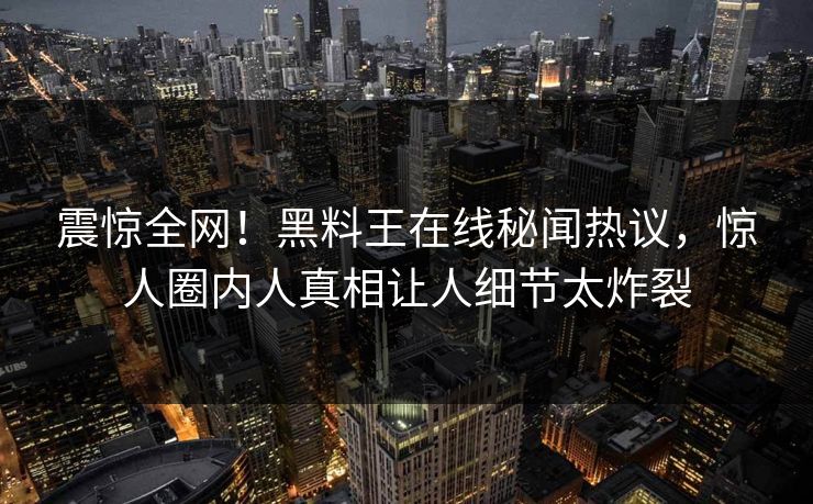 震惊全网！黑料王在线秘闻热议，惊人圈内人真相让人细节太炸裂