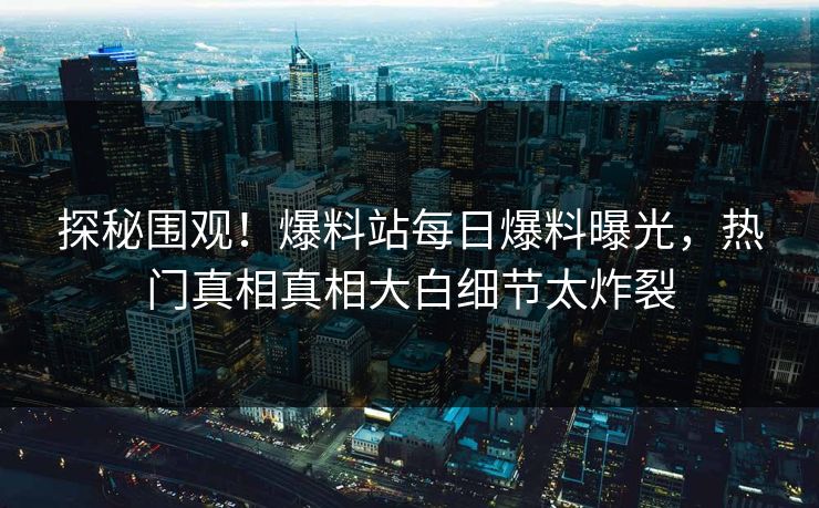探秘围观！爆料站每日爆料曝光，热门真相真相大白细节太炸裂