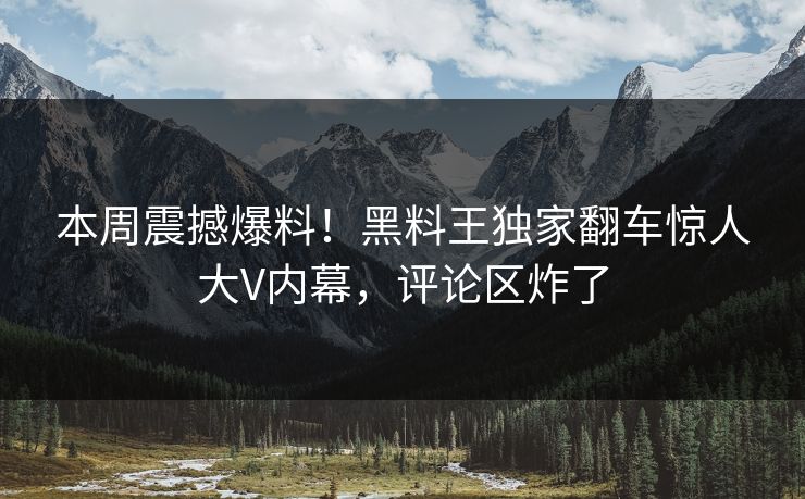本周震撼爆料！黑料王独家翻车惊人大V内幕，评论区炸了