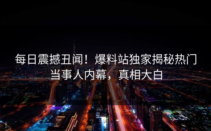每日震撼丑闻！爆料站独家揭秘热门当事人内幕，真相大白