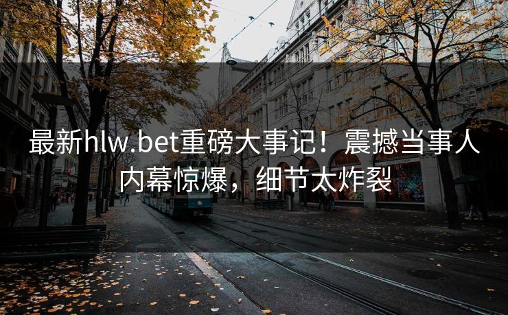 最新hlw.bet重磅大事记！震撼当事人内幕惊爆，细节太炸裂