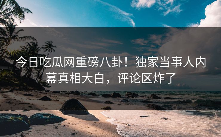 今日吃瓜网重磅八卦！独家当事人内幕真相大白，评论区炸了