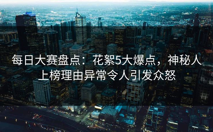 每日大赛盘点：花絮5大爆点，神秘人上榜理由异常令人引发众怒