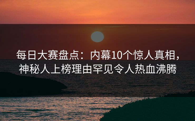 每日大赛盘点：内幕10个惊人真相，神秘人上榜理由罕见令人热血沸腾