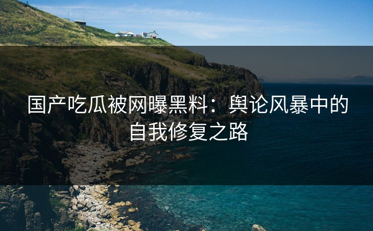 国产吃瓜被网曝黑料：舆论风暴中的自我修复之路