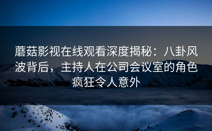 蘑菇影视在线观看深度揭秘：八卦风波背后，主持人在公司会议室的角色疯狂令人意外