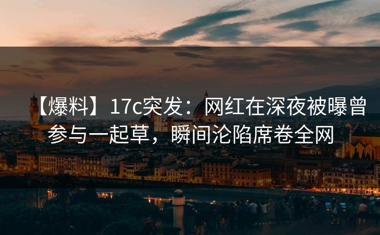 【爆料】17c突发：网红在深夜被曝曾参与一起草，瞬间沦陷席卷全网