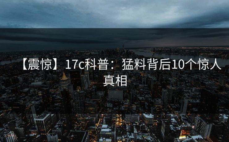 【震惊】17c科普：猛料背后10个惊人真相